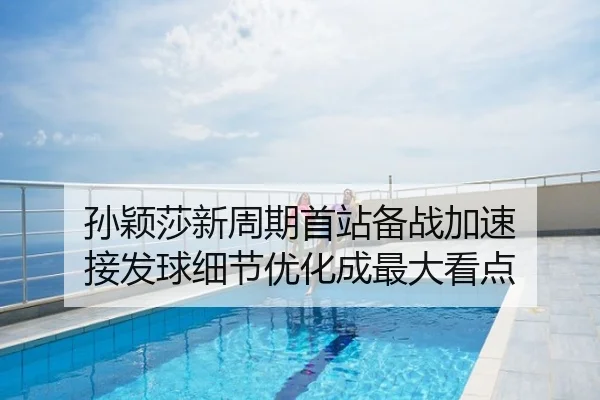 孙颖莎新周期首站备战加速 接发球细节优化成最大看点