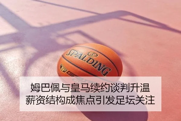 姆巴佩与皇马续约谈判升温 薪资结构成焦点引发足坛关注