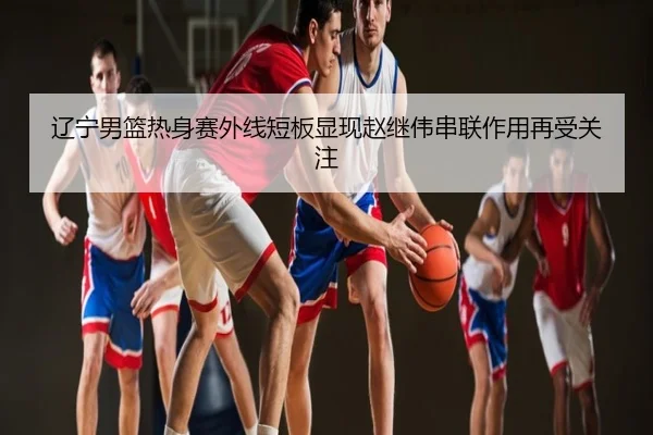 辽宁男篮热身赛外线短板显现赵继伟串联作用再受关注