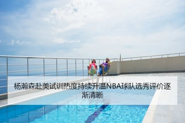 杨瀚森赴美试训热度持续升温NBA球队选秀评价逐渐清晰