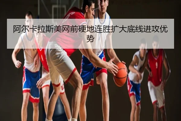 阿尔卡拉斯美网前硬地连胜扩大底线进攻优势