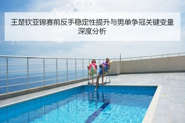 王楚钦亚锦赛前反手稳定性提升与男单争冠关键变量深度分析