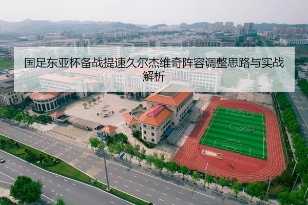 国足东亚杯备战提速久尔杰维奇阵容调整思路与实战解析