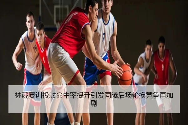 林葳夏训投射命中率提升引发同曦后场轮换竞争再加剧