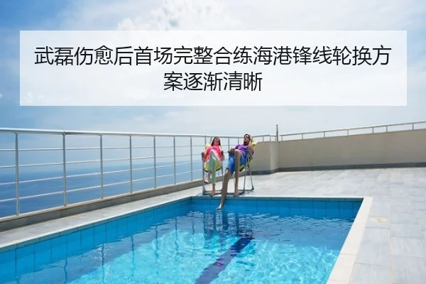 武磊伤愈后首场完整合练海港锋线轮换方案逐渐清晰