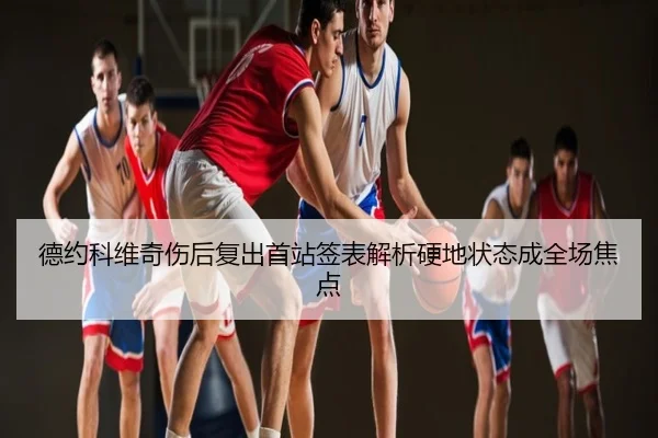 德约科维奇伤后复出首站签表解析硬地状态成全场焦点