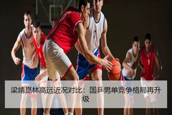 梁靖崑林高远近况对比：国乒男单竞争格局再升级